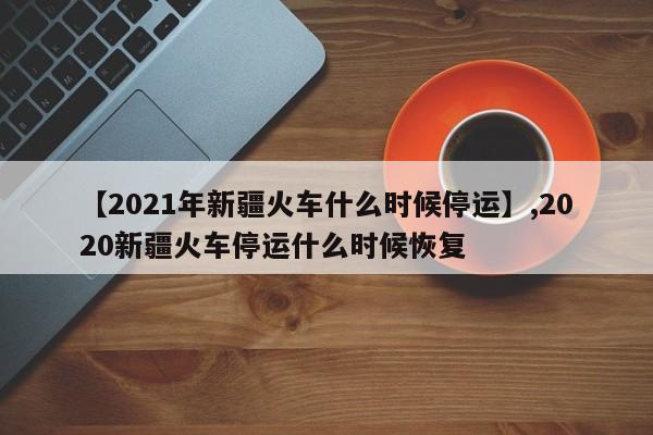 【2021年新疆火车什么时候停运】,2020新疆火车停运什么时候恢复
