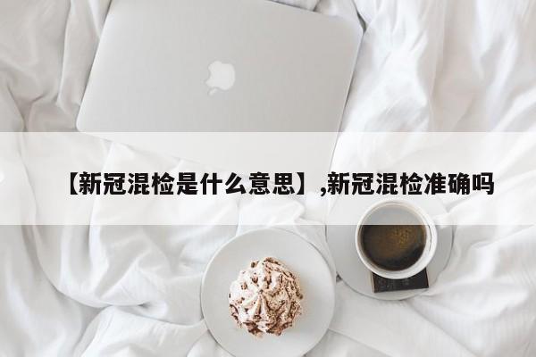 【新冠混检是什么意思】,新冠混检准确吗