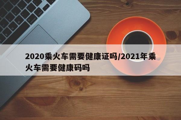 2020乘火车需要健康证吗/2021年乘火车需要健康码吗