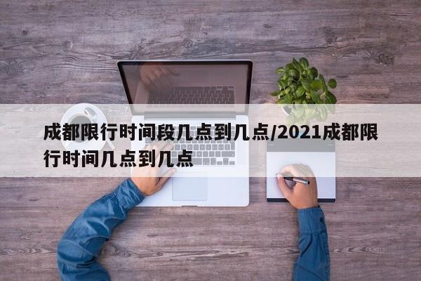 成都限行时间段几点到几点/2021成都限行时间几点到几点