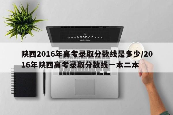 陕西2016年高考录取分数线是多少/2016年陕西高考录取分数线一本二本