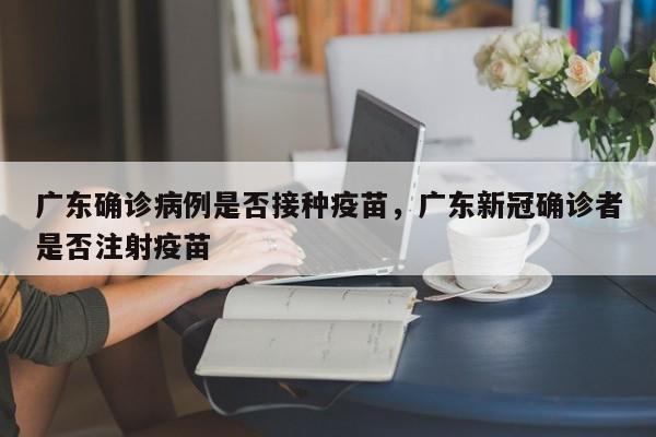 广东确诊病例是否接种疫苗，广东新冠确诊者是否注射疫苗