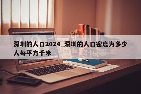 深圳的人口2024_深圳的人口密度为多少人每平方千米