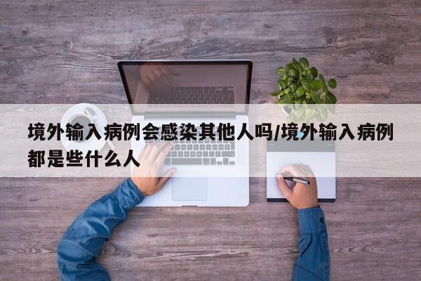 境外输入病例会感染其他人吗/境外输入病例都是些什么人