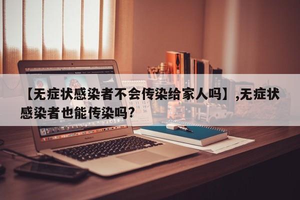 【无症状感染者不会传染给家人吗】,无症状感染者也能传染吗?