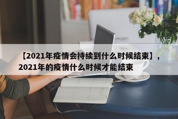 【2021年疫情会持续到什么时候结束】,2021年的疫情什么时候才能结束