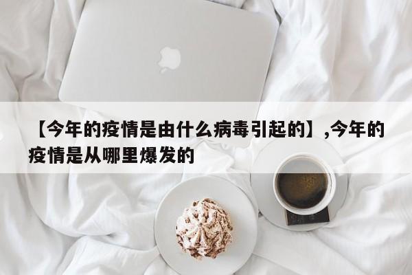 【今年的疫情是由什么病毒引起的】,今年的疫情是从哪里爆发的