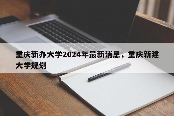 重庆新办大学2024年最新消息，重庆新建大学规划