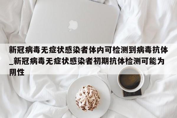 新冠病毒无症状感染者体内可检测到病毒抗体_新冠病毒无症状感染者初期抗体检测可能为阴性