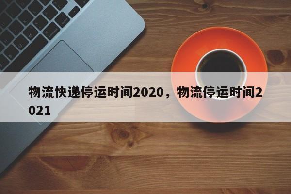物流快递停运时间2020，物流停运时间2021