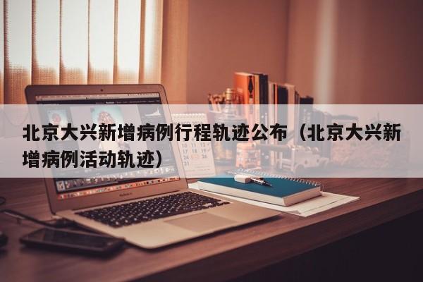 北京大兴新增病例行程轨迹公布（北京大兴新增病例活动轨迹）
