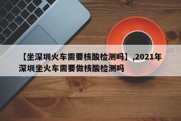 【坐深圳火车需要核酸检测吗】,2021年深圳坐火车需要做核酸检测吗