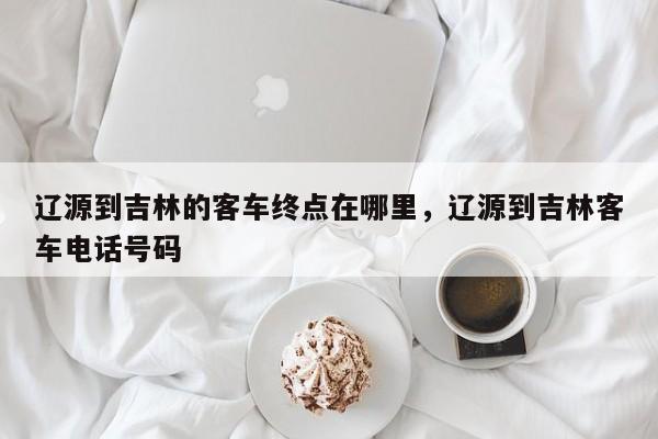 辽源到吉林的客车终点在哪里，辽源到吉林客车电话号码