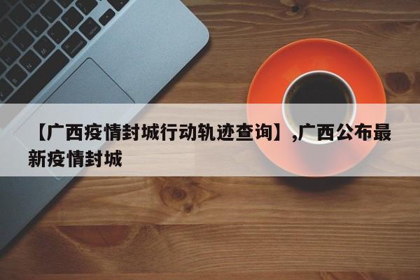 【广西疫情封城行动轨迹查询】,广西公布最新疫情封城