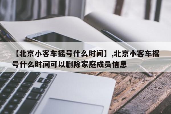 【北京小客车摇号什么时间】,北京小客车摇号什么时间可以删除家庭成员信息