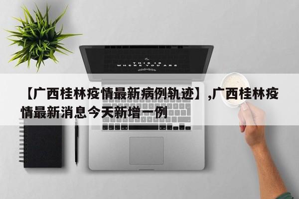 【广西桂林疫情最新病例轨迹】,广西桂林疫情最新消息今天新增一例