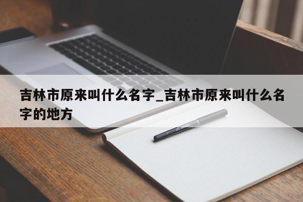 吉林市原来叫什么名字_吉林市原来叫什么名字的地方