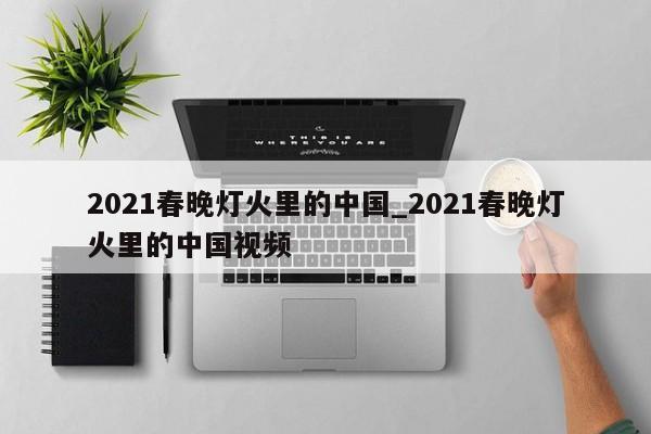 2021春晚灯火里的中国_2021春晚灯火里的中国视频