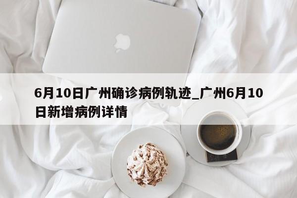 6月10日广州确诊病例轨迹_广州6月10日新增病例详情