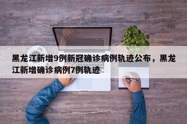 黑龙江新增9例新冠确诊病例轨迹公布，黑龙江新增确诊病例7例轨迹