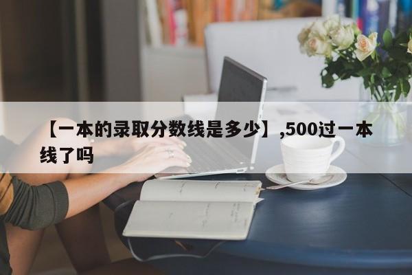 【一本的录取分数线是多少】,500过一本线了吗